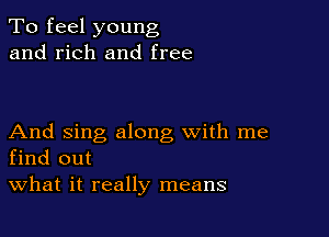 To feel young
and rich and free

And sing along with me
find out

What it really means