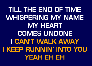 TILL THE END OF TIME
VVHISPERING MY NAME
MY HEART
COMES UNDONE
I CAN'T WALK AWAY
I KEEP RUNNIN' INTO YOU
YEAH EH EH