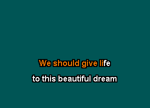 We should give life

to this beautiful dream