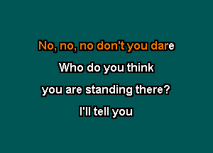 No, no, no don't you dare

Who do you think
you are standing there?

I'll tell you