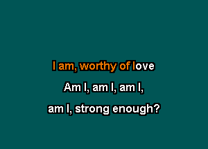 I am, worthy of love

Am I, am I. am I,

am I, strong enough?