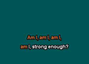 Am I, am I. am I,

am I, strong enough?