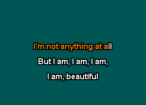 I'm not anything at all

But I am, I am, I am,

I am, beautiful