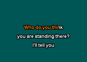 Who do you think

you are standing there?

I'll tell you