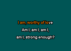 I am, worthy of love

Am I, am I. am I,

am I, strong enough?