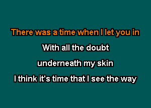 There was a time when I let you in
With all the doubt

underneath my skin

I think it's time that I see the way