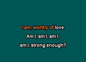 I am, worthy of love

Am I, am I. am I,

am I, strong enough?