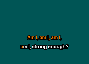 Am I, am I. am I,

am I, strong enough?