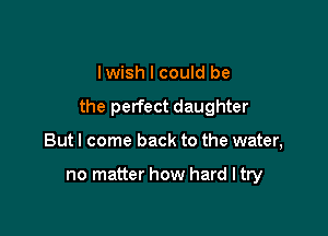 lwish I could be

the perfect daughter

But I come back to the water,

no matter how hard I try