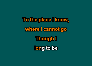 To the place I know,

where I cannot go

Thoughl

long to be