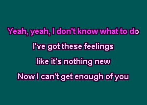 Yeah, yeah, I don't know what to do

I've got these feelings
like it's nothing new

Now I can't get enough of you