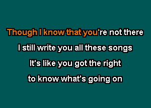 Though I know that you're not there
I still write you all these songs

It's like you got the right

to know what's going on