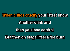 When critics crucify your latest show
Another drink and
then you lose control

But then on stage I feel af'lre burn