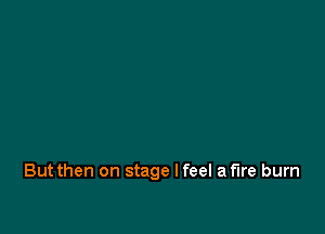 But then on stage I feel a fire burn