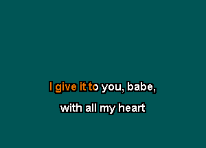 I give it to you. babe,

with all my heart