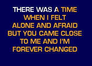 THERE WAS A TIME
WHEN I FELT
ALONE AND AFRAID
BUT YOU CAME CLOSE
TO ME AND I'M
FOREVER CHANGED