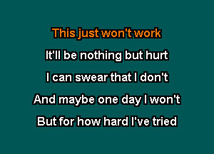 Thisjust won't work
It'll be nothing but hurt

I can swear that I don't

And maybe one day I won't

But for how hard I've tried