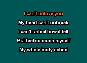 lcan't unlove you
My heart can't unbreak

I can't unfeel how it felt

But feel so much myself

My whole body ached