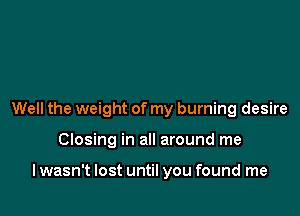 Well the weight of my burning desire

Closing in all around me

lwasn't lost until you found me