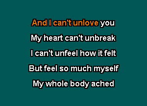 And I can't unlove you

My heart can't unbreak
I can't unfeel how it felt
But feel so much myself

My whole body ached