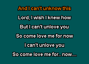 And I can't unknow this

Lord, lwish I knew how

But I can't unlove you

So come love me for now
I can't unlove you

So come love me for.. now....