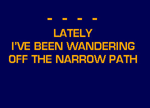 LATELY
I'VE BEEN WANDERING
OFF THE NARROW PATH