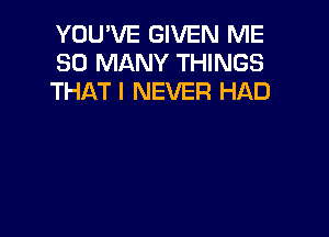 YOU'VE GIVEN ME
SO MANY THINGS
THAT I NEVER HAD