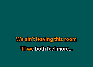 We ain't leaving this room

'til we both feel more...