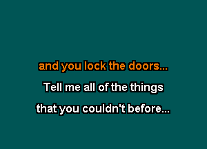 and you lock the doors...

Tell me all ofthe things

that you couldn't before...