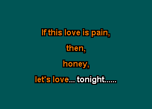 lfthis love is pain,
then,

honey.

let's love... tonight ......