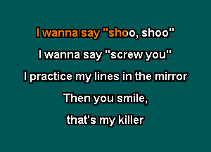 I wanna say shoo, shoo

I wanna say screw you

I practice my lines in the mirror
Then you smile,

that's my killer