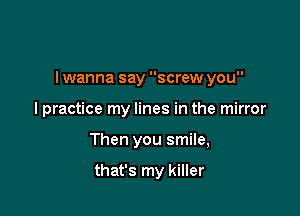 I wanna say screw you

I practice my lines in the mirror
Then you smile,

that's my killer