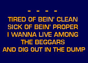 TIRED OF BEIN' CLEAN
SICK 0F BEIN' PROPER
I WANNA LIVE AMONG

THE BEGGARS
AND DIG OUT IN THE DUMP