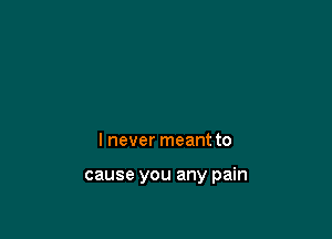 I never meant to

cause you any pain