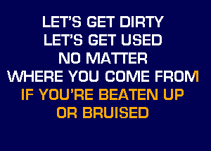 LET'S GET DIRTY
LET'S GET USED
NO MATTER
WHERE YOU COME FROM
IF YOU'RE BEATEN UP
0R BRUISED