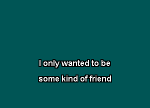 I only wanted to be

some kind offriend