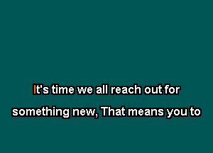 It's time we all reach out for

something new, That means you to