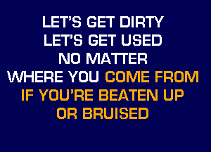 LET'S GET DIRTY
LET'S GET USED
NO MATTER
WHERE YOU COME FROM
IF YOU'RE BEATEN UP
0R BRUISED