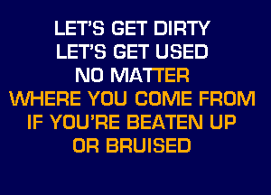 LET'S GET DIRTY
LET'S GET USED
NO MATTER
WHERE YOU COME FROM
IF YOU'RE BEATEN UP
0R BRUISED