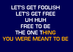 LET'S GET FOOLISH
LET'S GET FREE
UH HUH
FREE TO BE
THE ONE THING
YOU WERE MEANT TO BE