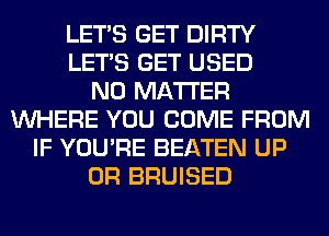 LET'S GET DIRTY
LET'S GET USED
NO MATTER
WHERE YOU COME FROM
IF YOU'RE BEATEN UP
0R BRUISED