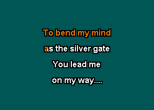 To bend my mind

as the silver gate
You lead me

on my way....