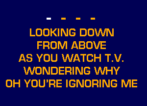 LOOKING DOWN
FROM ABOVE
AS YOU WATCH T.V.
WONDERING WHY
0H YOU'RE IGNORING ME