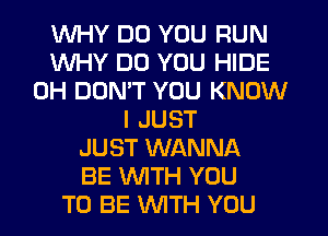 WHY DO YOU RUN
WHY DO YOU HIDE
0H DON'T YOU KNOW
I JUST
JUST WANNA
BE WITH YOU
TO BE WTH YOU