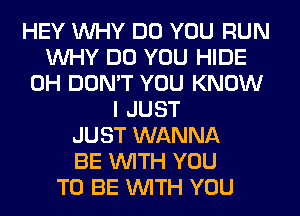 HEY WHY DO YOU RUN
WHY DO YOU HIDE
0H DON'T YOU KNOW
I JUST
JUST WANNA
BE WITH YOU
TO BE WITH YOU