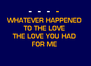 WHATEVER HAPPENED
TO THE LOVE
THE LOVE YOU HAD
FOR ME