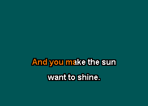 And you make the sun

want to shine.