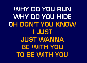 WHY DO YOU RUN
WHY DO YOU HIDE
0H DON'T YOU KNOW
I JUST
JUST WANNA
BE WITH YOU
TO BE WTH YOU