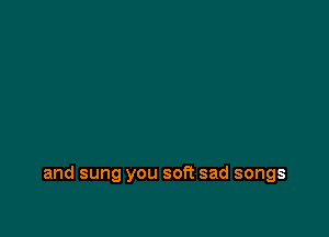 and sung you soft sad songs