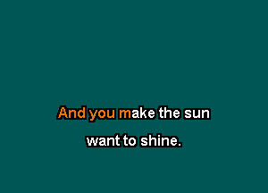 And you make the sun

want to shine.